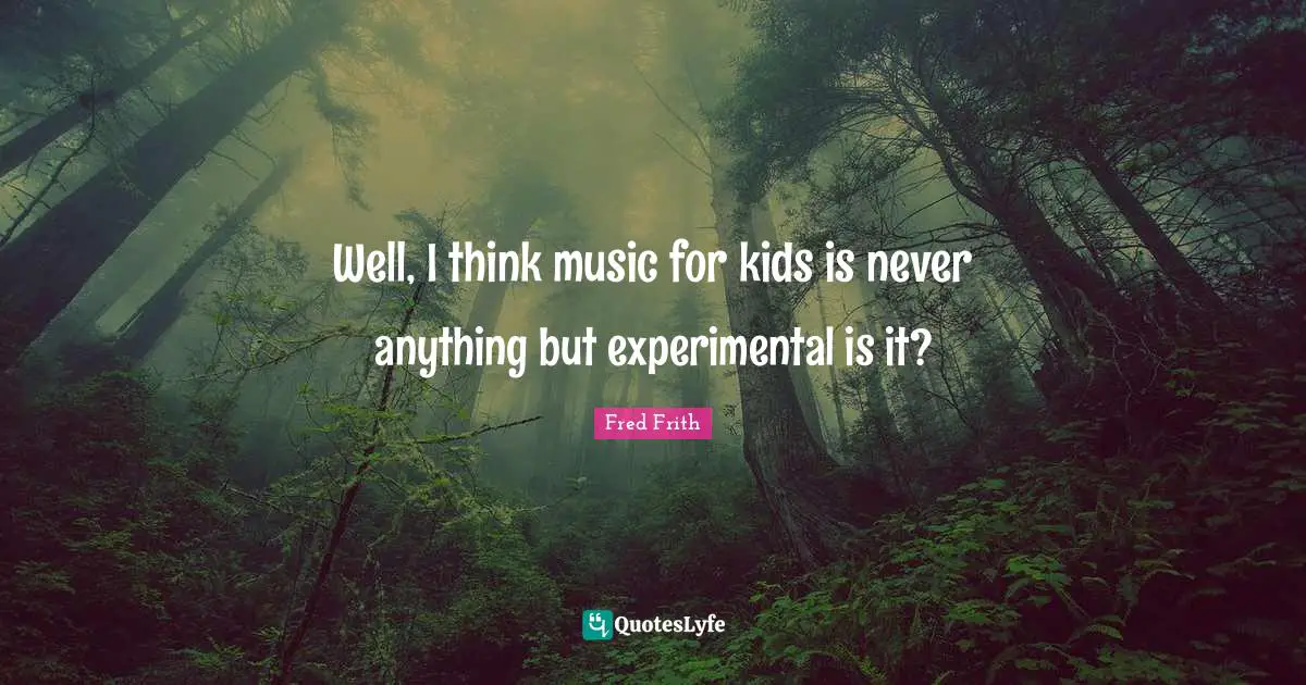 Well, I think music for kids is never anything but experimental is it?