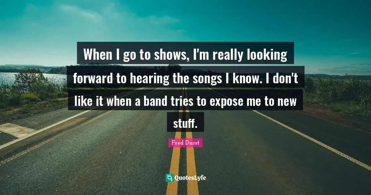 When I go to shows, I'm really looking forward to hearing the songs I know. I don't like it when a band tries to expose me to new stuff.
