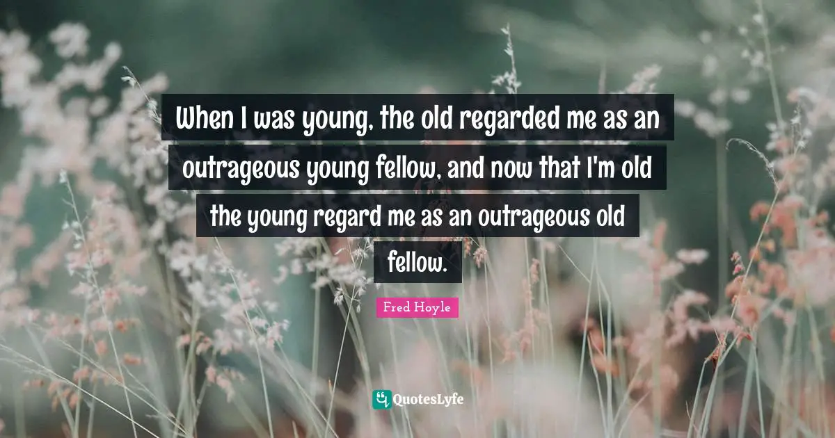 When I was young, the old regarded me as an outrageous young fellow, and now that I'm old the young regard me as an outrageous old fellow.