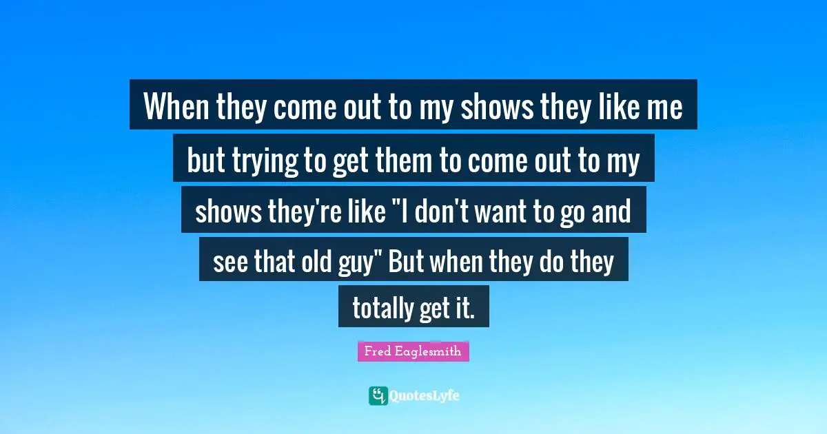 When they come out to my shows they like me but trying to get them to come out to my shows they're like "I don't want to go and see that old guy" But when they do they totally get it.