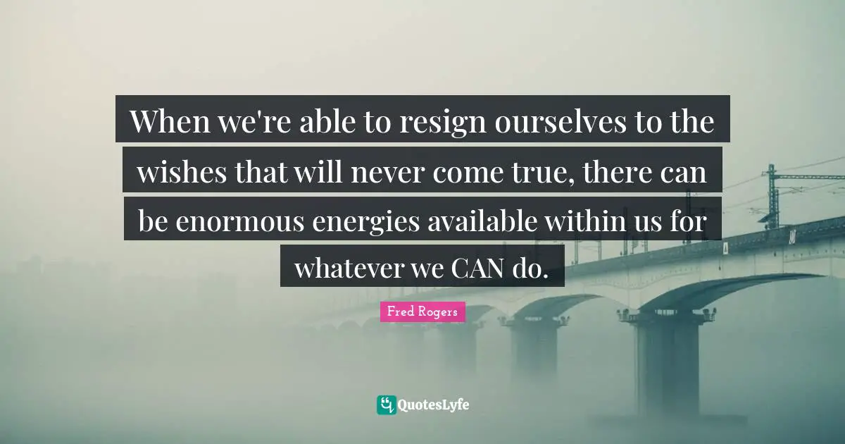 When we're able to resign ourselves to the wishes that will never come true, there can be enormous energies available within us for whatever we CAN do.