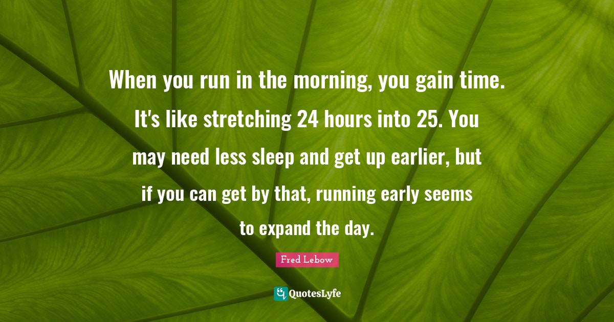 When you run in the morning, you gain time. It's like stretching 24 hours into 25. You may need less sleep and get up earlier, but if you can get by that, running early seems to expand the day.