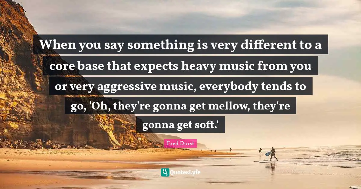 When you say something is very different to a core base that expects heavy music from you or very aggressive music, everybody tends to go, 'Oh, they're gonna get mellow, they're gonna get soft.'