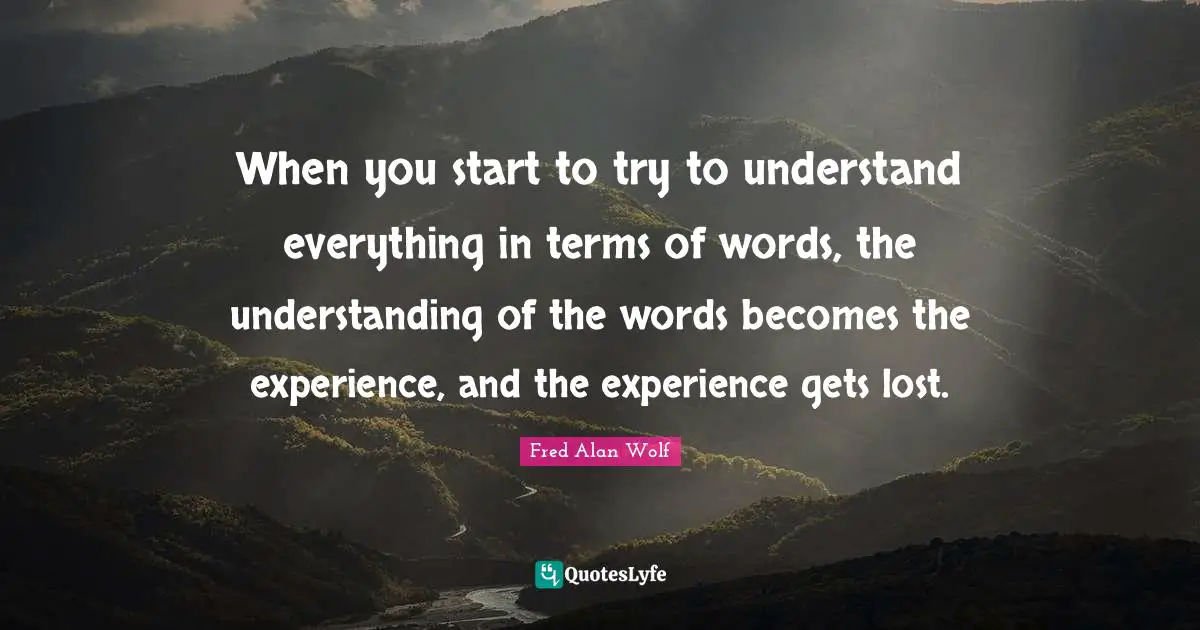 When you start to try to understand everything in terms of words, the understanding of the words becomes the experience, and the experience gets lost.