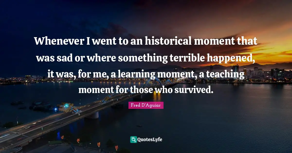 Whenever I went to an historical moment that was sad or where something terrible happened, it was, for me, a learning moment, a teaching moment for those who survived.