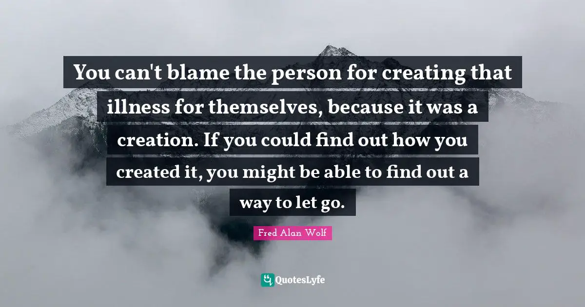 You can't blame the person for creating that illness for themselves, because it was a creation. If you could find out how you created it, you might be able to find out a way to let go.
