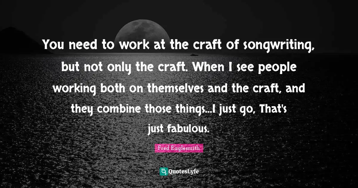 You need to work at the craft of songwriting, but not only the craft. When I see people working both on themselves and the craft, and they combine those things...I just go, That's just fabulous.
