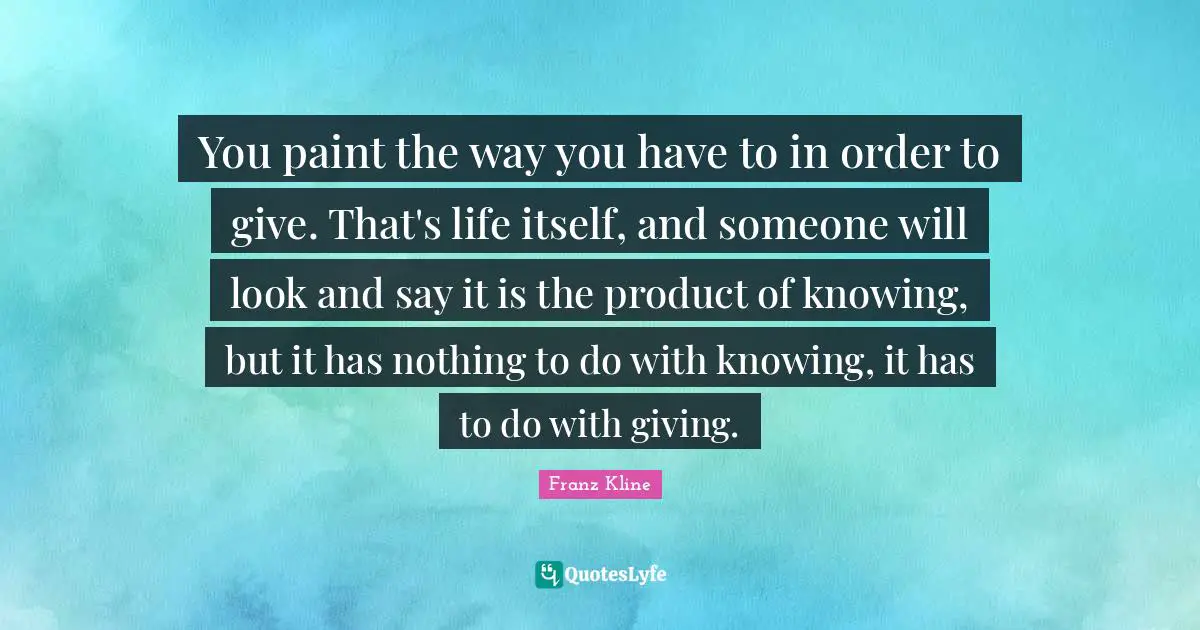 Knowing Quotes: "You paint the way you have to in order to give. That's life itself, and someone will look and say it is the product of knowing, but it has nothing to do with knowing, it has to do with giving."