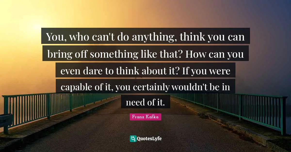 You, who can't do anything, think you can bring off something like that? How can you even dare to think about it? If you were capable of it, you certainly wouldn't be in need of it.
