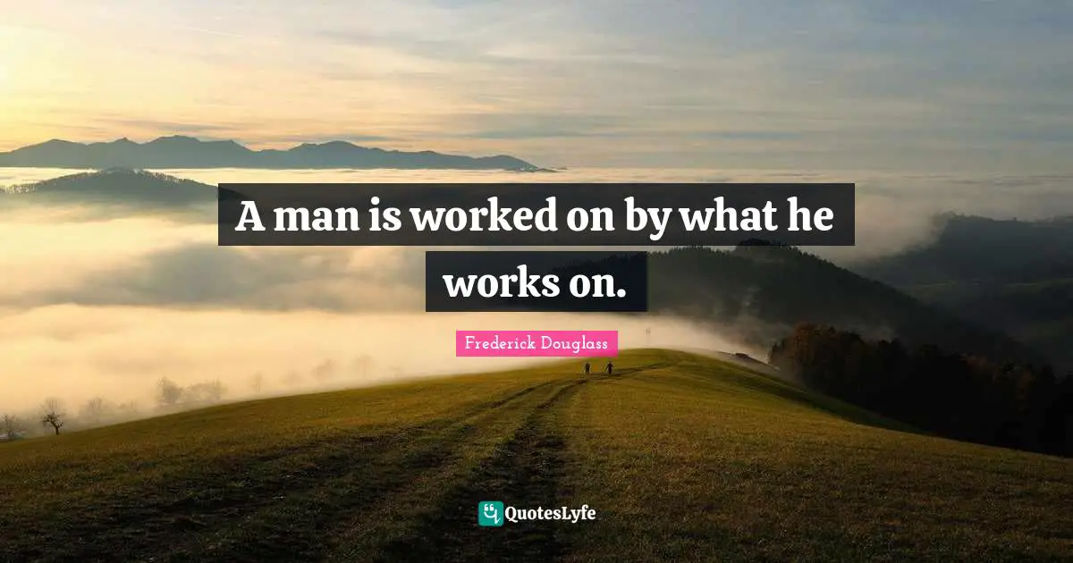 A man is worked on by what he works on.