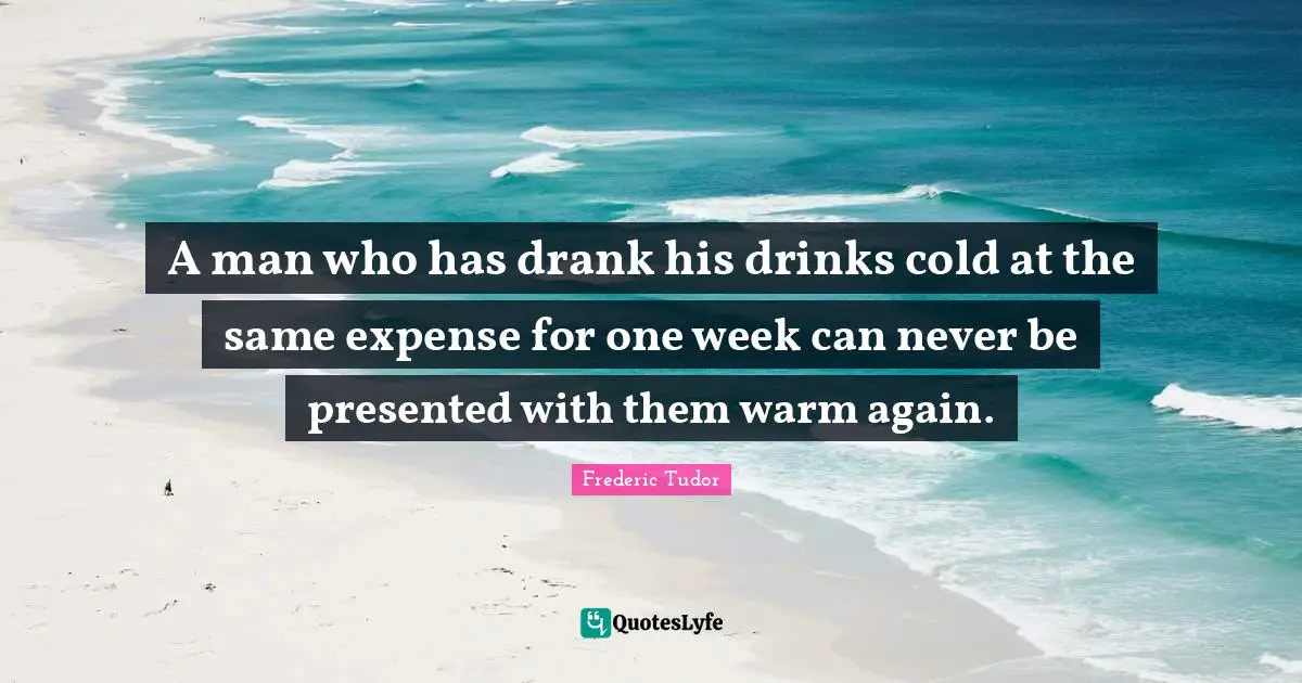 A man who has drank his drinks cold at the same expense for one week can never be presented with them warm again.