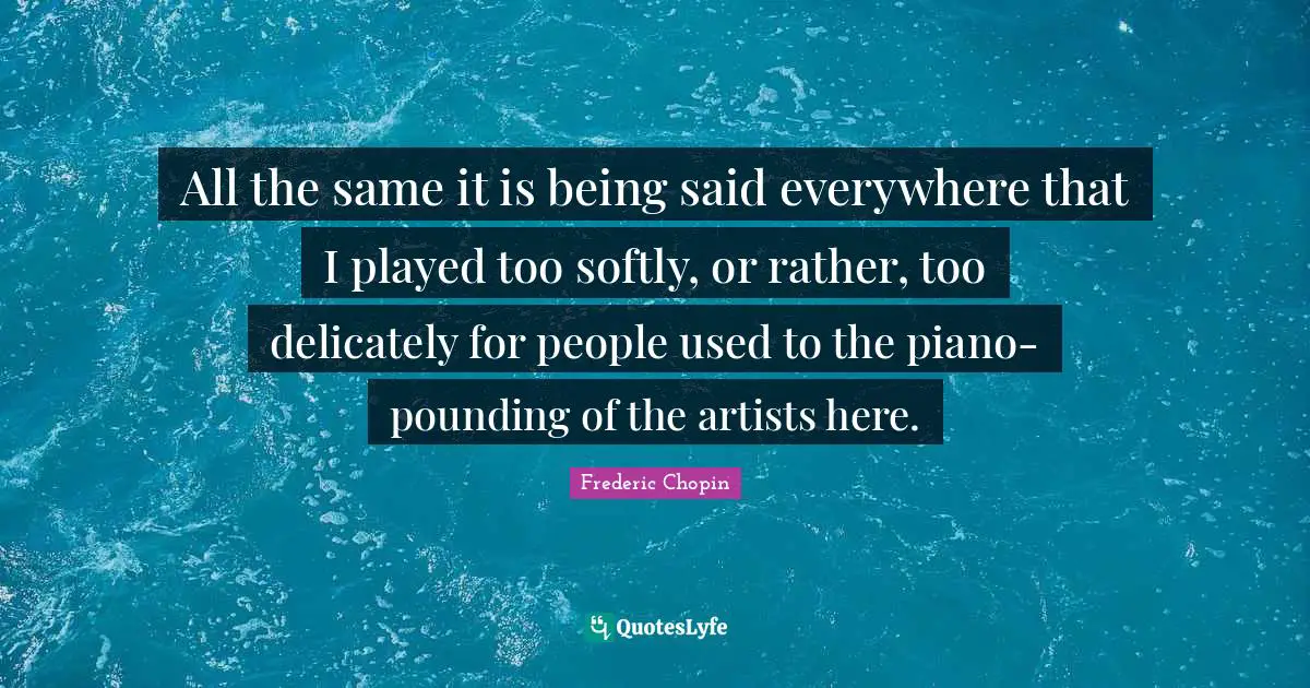 Frederic Chopin Quotes: "All the same it is being said everywhere that I played too softly, or rather, too delicately for people used to the piano-pounding of the artists here."