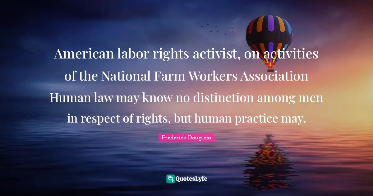 American labor rights activist, on activities of the National Farm Workers Association Human law may know no distinction among men in respect of rights, but human practice may.