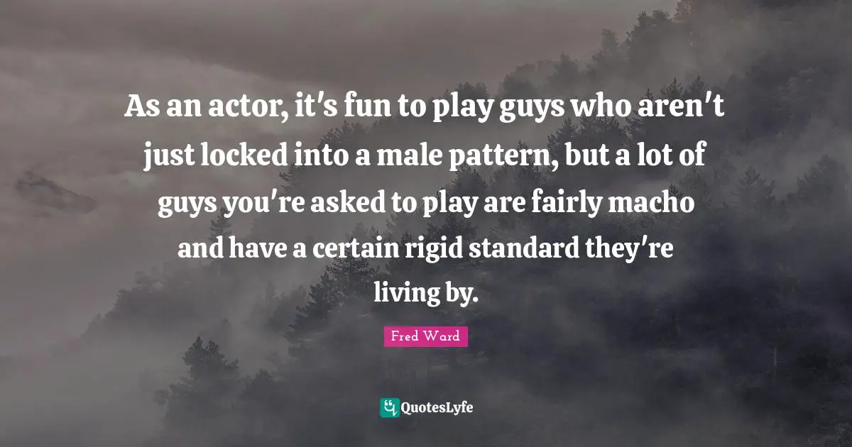 As an actor, it's fun to play guys who aren't just locked into a male pattern, but a lot of guys you're asked to play are fairly macho and have a certain rigid standard they're living by.
