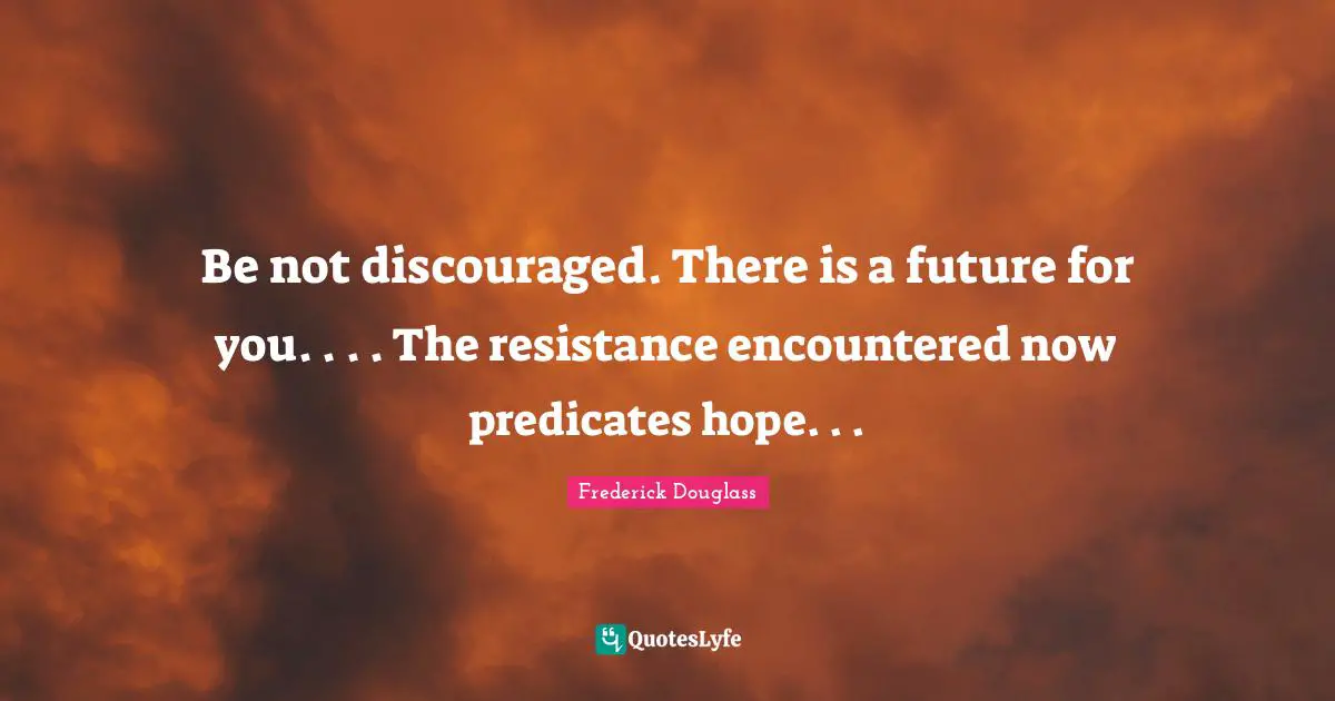Be not discouraged. There is a future for you. . . . The resistance encountered now predicates hope. . .