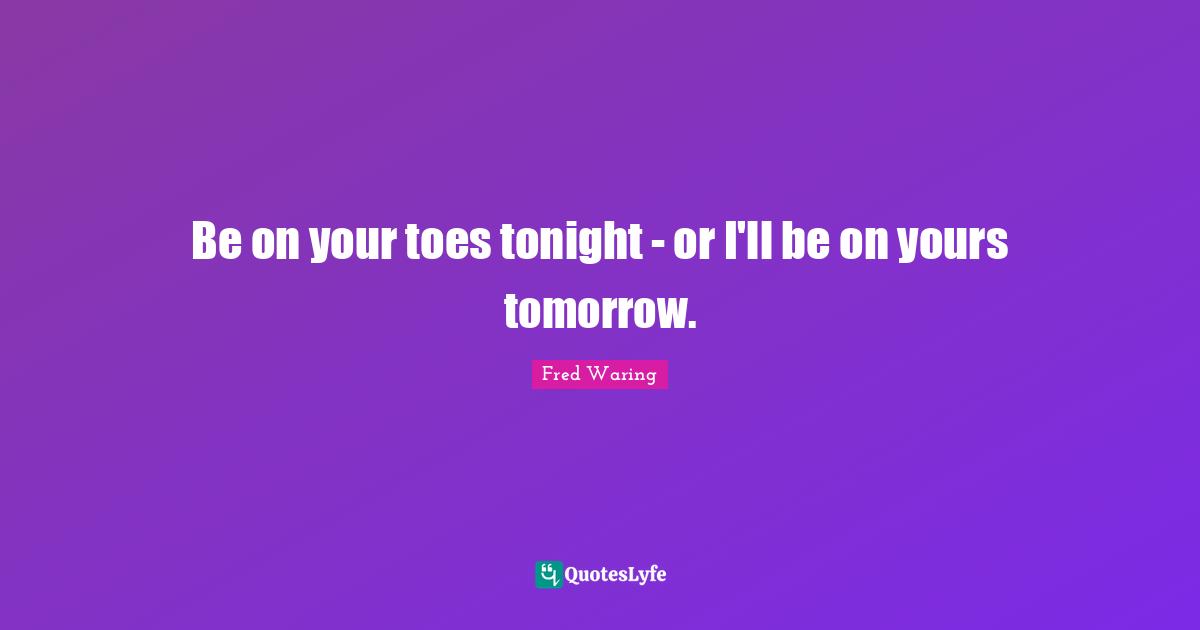 Be on your toes tonight - or I'll be on yours tomorrow.