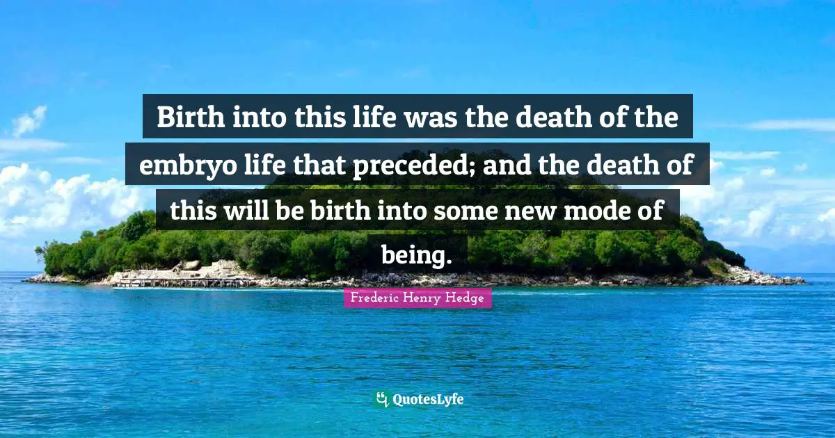 Frederic Henry Hedge Quotes: "Birth into this life was the death of the embryo life that preceded; and the death of this will be birth into some new mode of being."