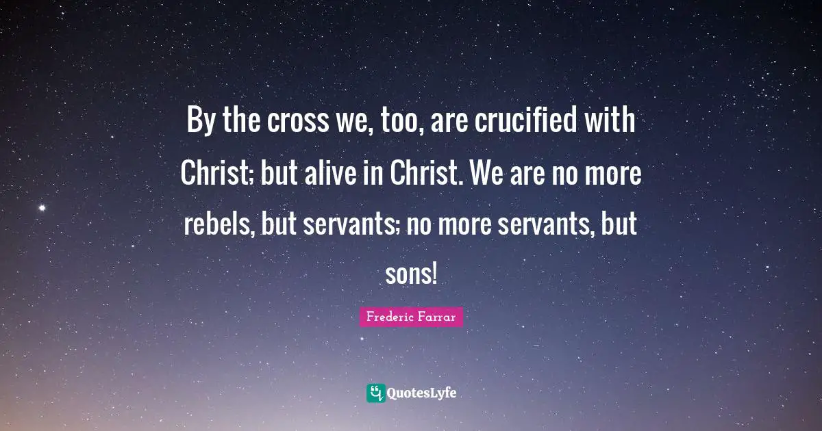 By the cross we, too, are crucified with Christ; but alive in Christ. We are no more rebels, but servants; no more servants, but sons!