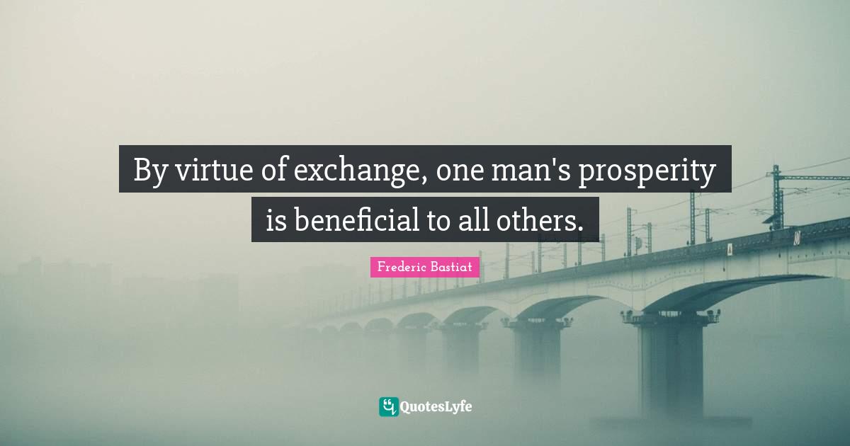 By virtue of exchange, one man's prosperity is beneficial to all others.