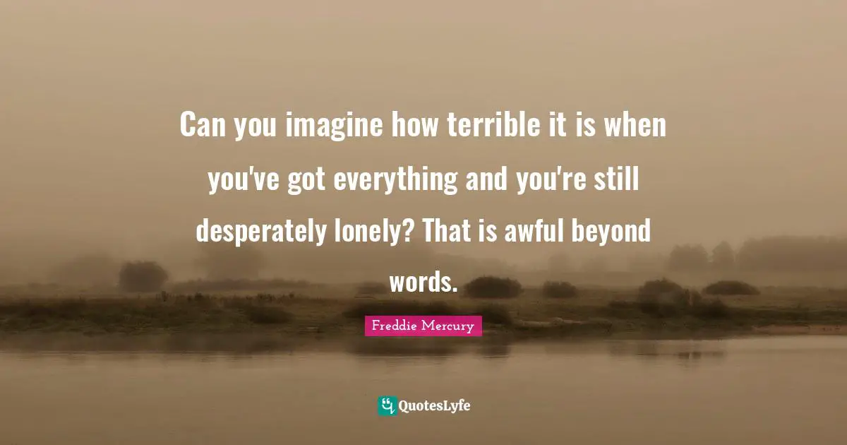 Freddie Mercury Quotes: "Can you imagine how terrible it is when you've got everything and you're still desperately lonely? That is awful beyond words."