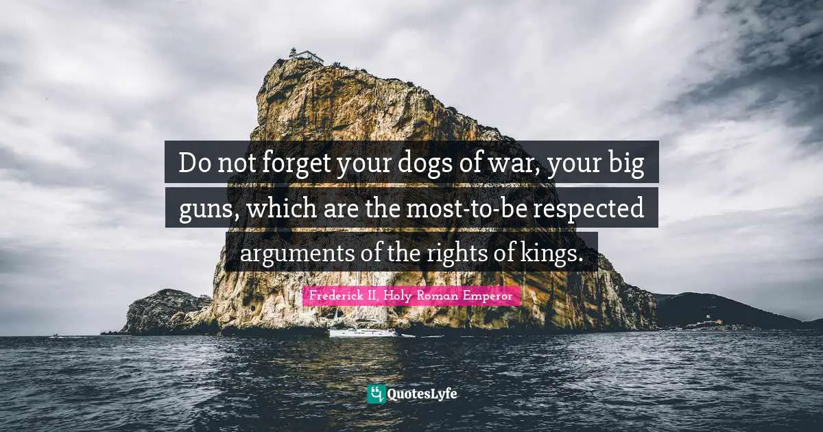 Frederick II, Holy Roman Emperor Quotes: "Do not forget your dogs of war, your big guns, which are the most-to-be respected arguments of the rights of kings."