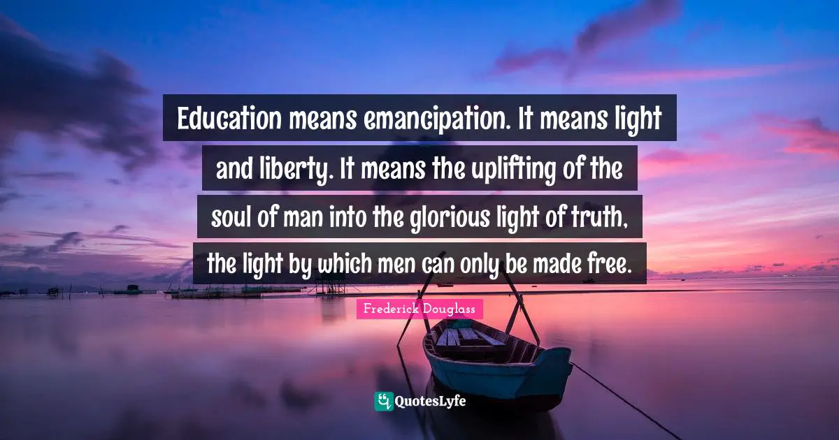 Glorious Quotes: "Education means emancipation. It means light and liberty. It means the uplifting of the soul of man into the glorious light of truth, the light by which men can only be made free."