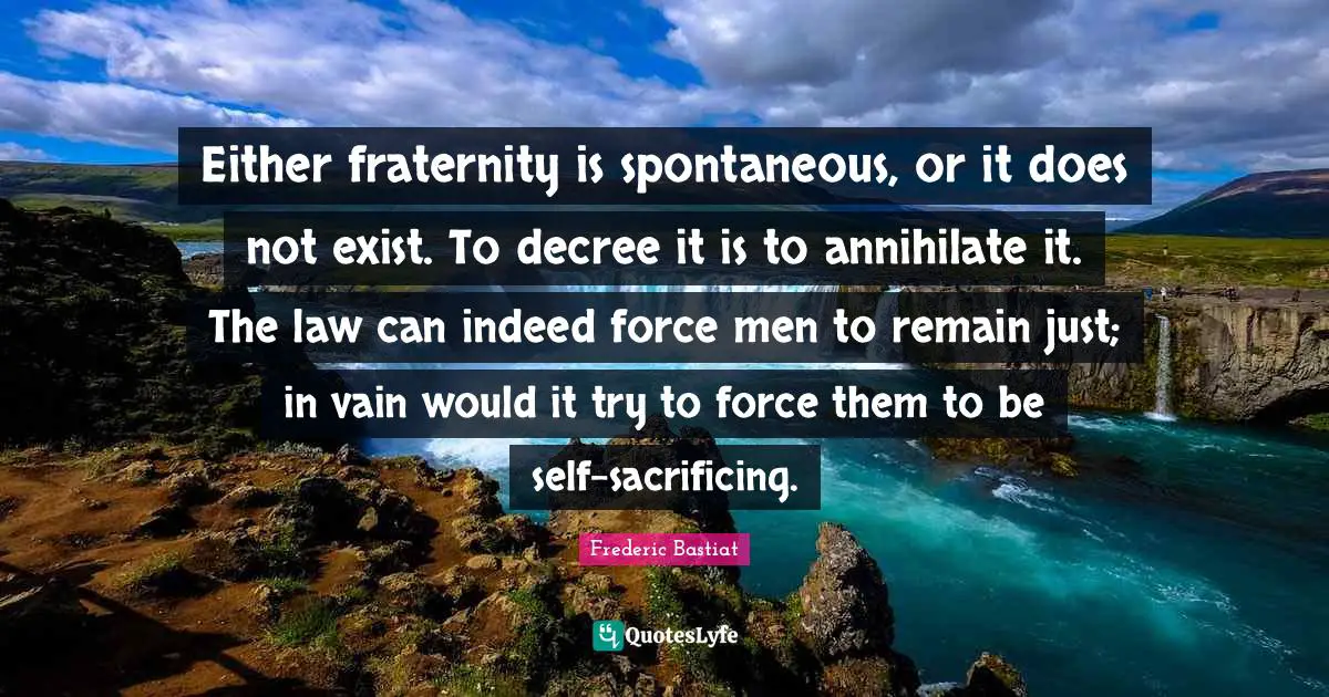 Either fraternity is spontaneous, or it does not exist. To decree it is to annihilate it. The law can indeed force men to remain just; in vain would it try to force them to be self-sacrificing.