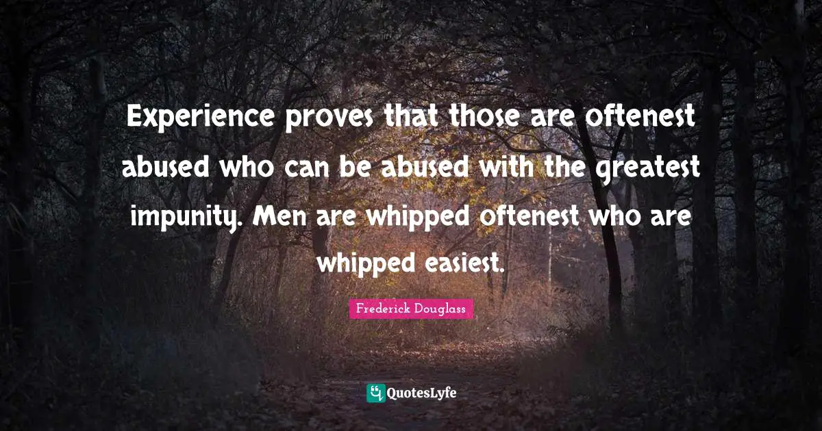 Experience proves that those are oftenest abused who can be abused with the greatest impunity. Men are whipped oftenest who are whipped easiest.