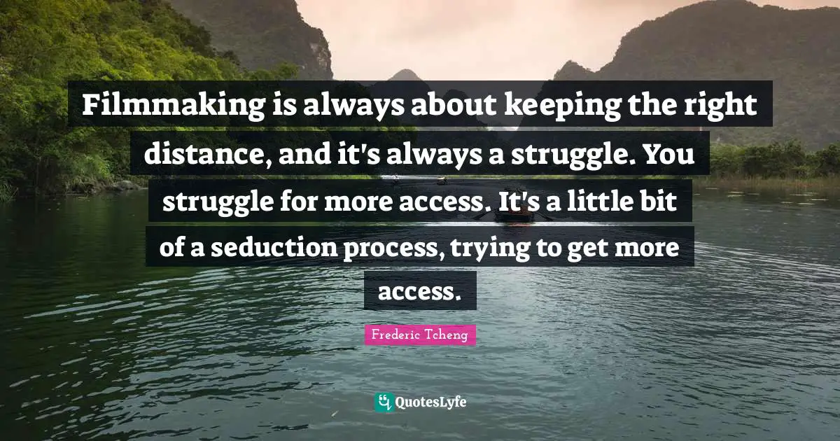 Filmmaking is always about keeping the right distance, and it's always a struggle. You struggle for more access. It's a little bit of a seduction process, trying to get more access.