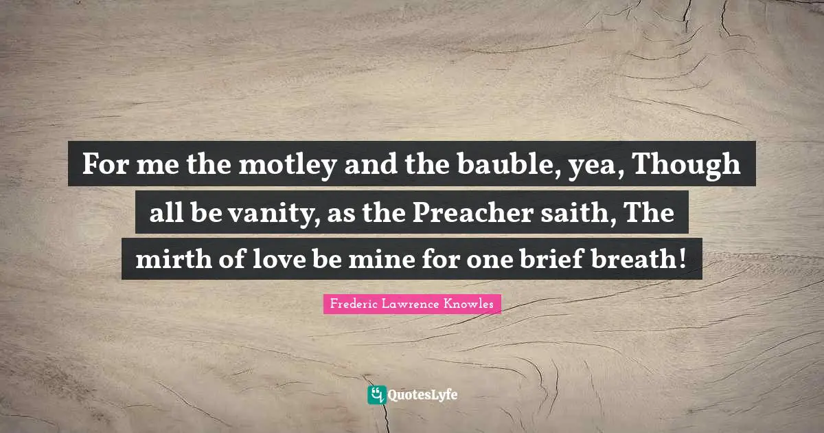 For me the motley and the bauble, yea, Though all be vanity, as the Preacher saith, The mirth of love be mine for one brief breath!