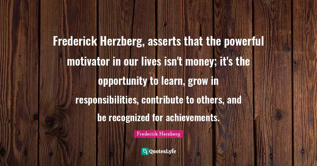 Frederick Herzberg Quotes: Frederick Herzberg, asserts that the powerful motivator in our lives isn't money; it's the opportunity to learn, grow in responsibilities, contribute to others, and be recognized for achievements.