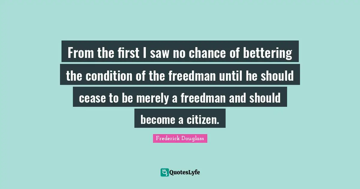 From the first I saw no chance of bettering the condition of the freedman until he should cease to be merely a freedman and should become a citizen.