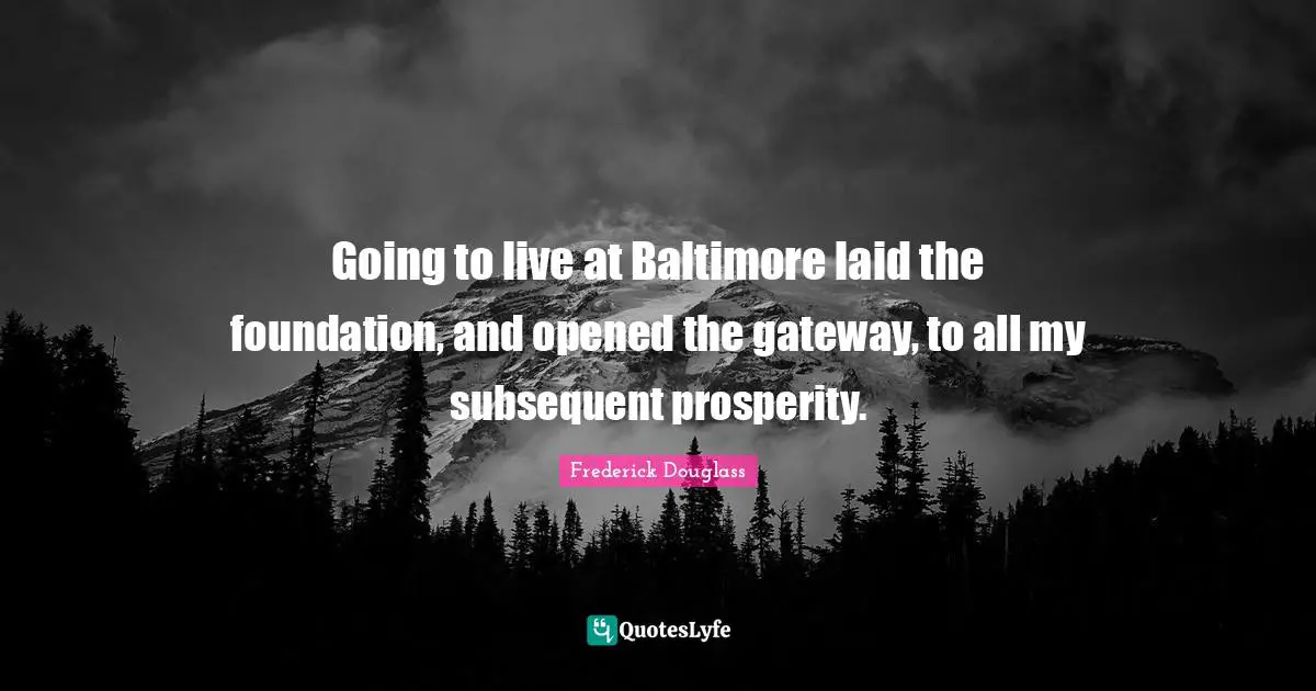 Going to live at Baltimore laid the foundation, and opened the gateway, to all my subsequent prosperity.