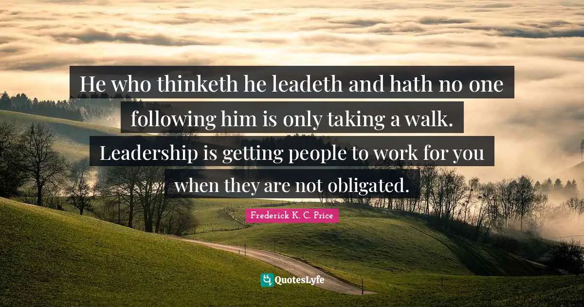 He who thinketh he leadeth and hath no one following him is only taking a walk. Leadership is getting people to work for you when they are not obligated.