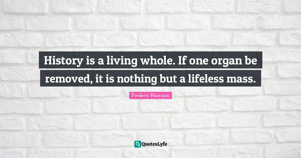 History is a living whole. If one organ be removed, it is nothing but a lifeless mass.