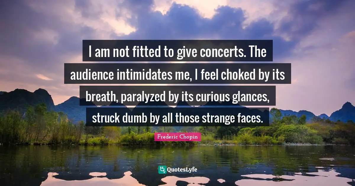 Frederic Chopin Quotes: "I am not fitted to give concerts. The audience intimidates me, I feel choked by its breath, paralyzed by its curious glances, struck dumb by all those strange faces."