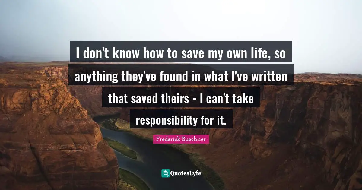 I don't know how to save my own life, so anything they've found in what I've written that saved theirs - I can't take responsibility for it.