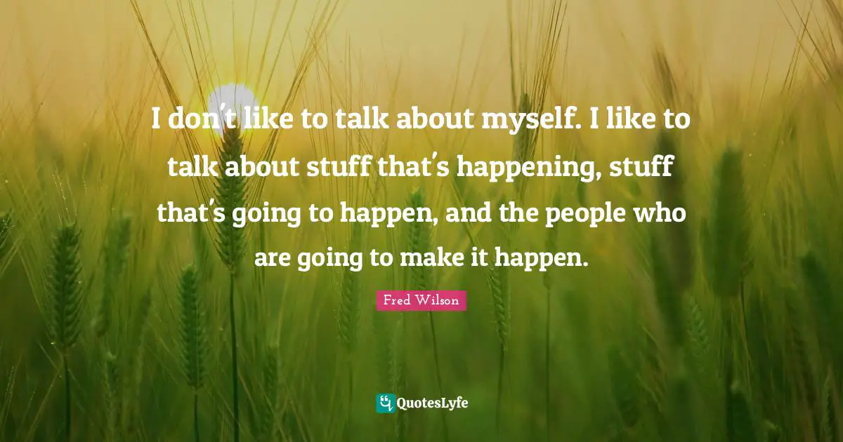 I don't like to talk about myself. I like to talk about stuff that's happening, stuff that's going to happen, and the people who are going to make it happen.