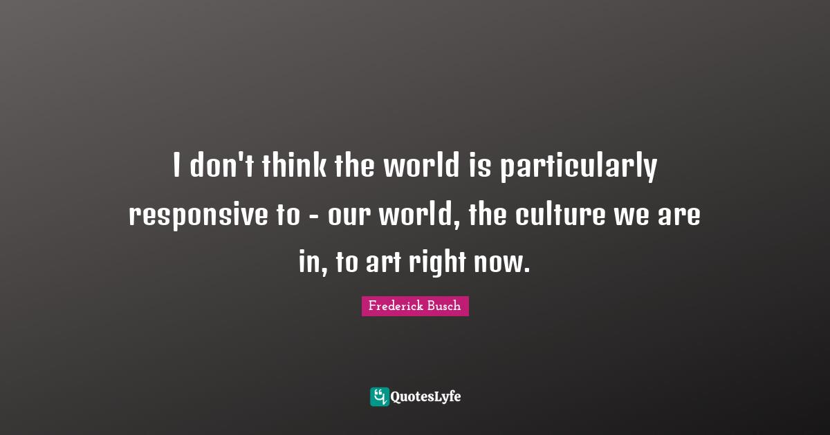 I don't think the world is particularly responsive to - our world, the culture we are in, to art right now.