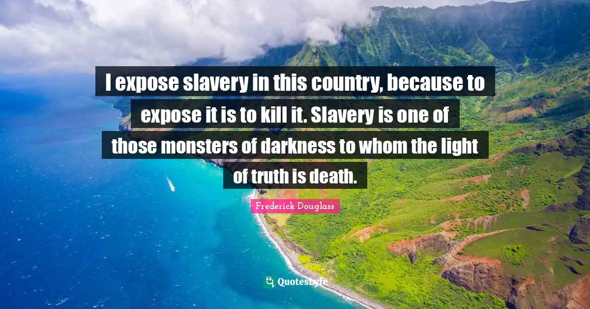 I expose slavery in this country, because to expose it is to kill it. Slavery is one of those monsters of darkness to whom the light of truth is death.