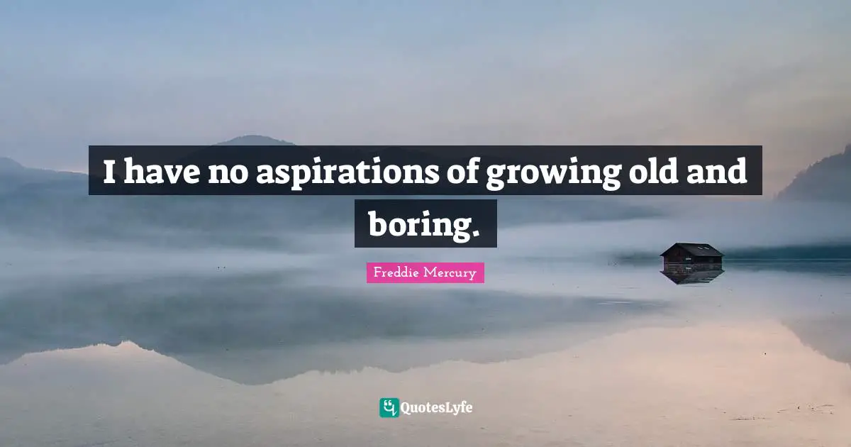 I have no aspirations of growing old and boring.
