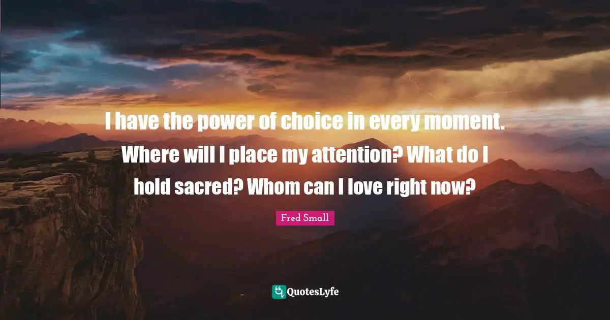 I have the power of choice in every moment. Where will I place my attention? What do I hold sacred? Whom can I love right now?