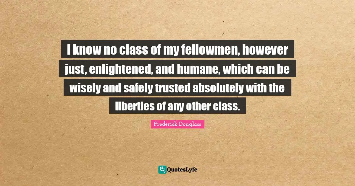 Humane Quotes: "I know no class of my fellowmen, however just, enlightened, and humane, which can be wisely and safely trusted absolutely with the liberties of any other class."