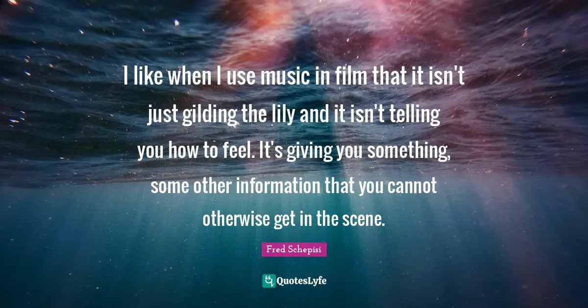 I like when I use music in film that it isn't just gilding the lily and it isn't telling you how to feel. It's giving you something, some other information that you cannot otherwise get in the scene.
