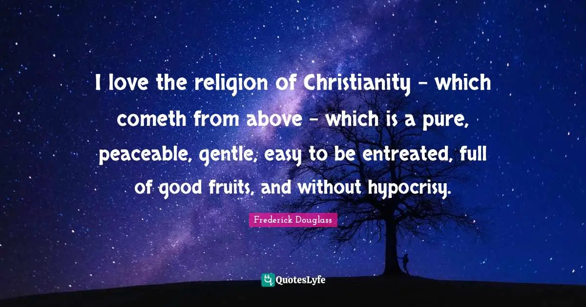 I love the religion of Christianity - which cometh from above - which is a pure, peaceable, gentle, easy to be entreated, full of good fruits, and without hypocrisy.