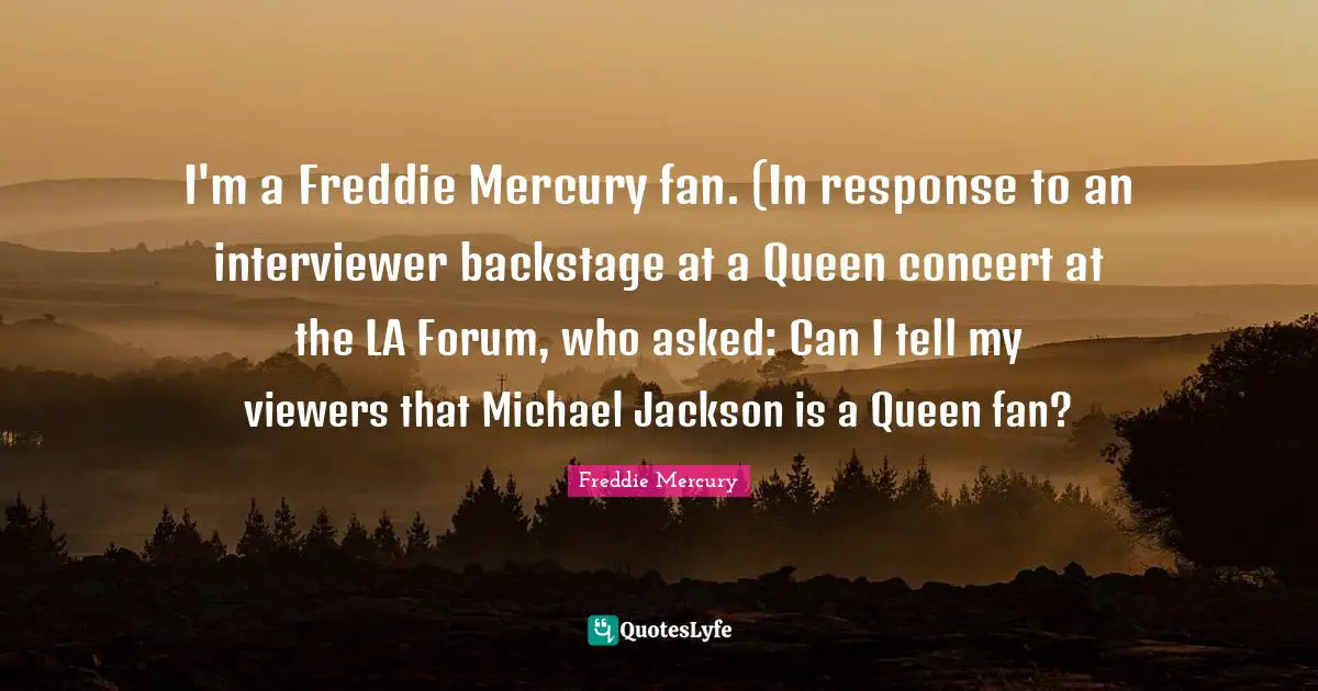 I'm a Freddie Mercury fan. (In response to an interviewer backstage at a Queen concert at the LA Forum, who asked: Can I tell my viewers that Michael Jackson is a Queen fan?