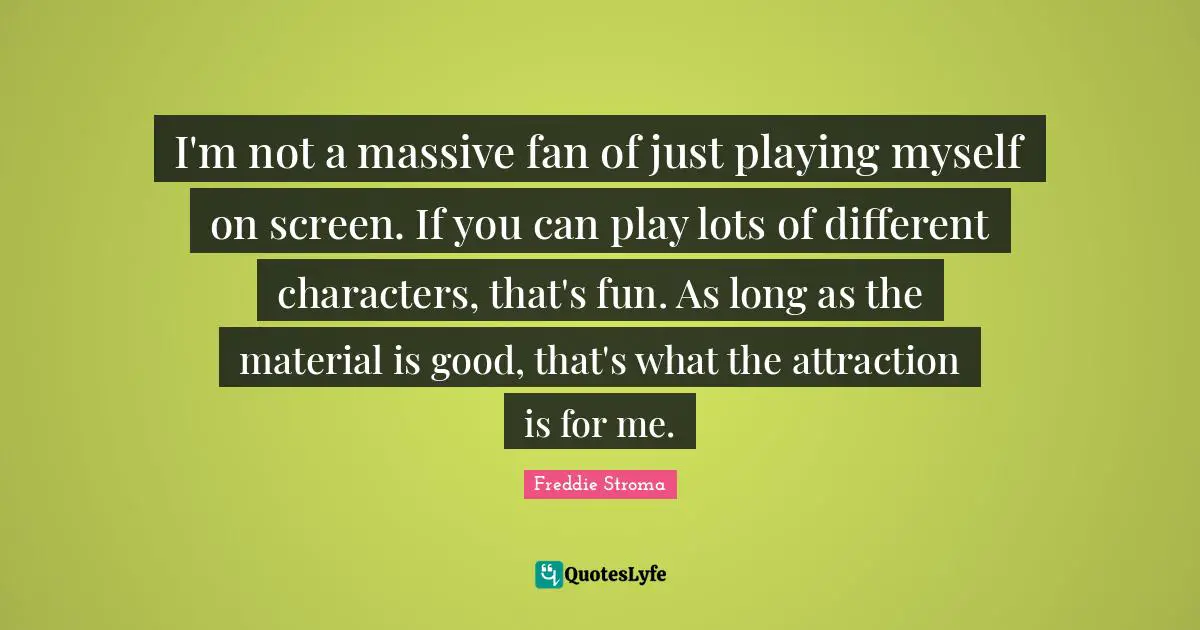 I'm not a massive fan of just playing myself on screen. If you can play lots of different characters, that's fun. As long as the material is good, that's what the attraction is for me.