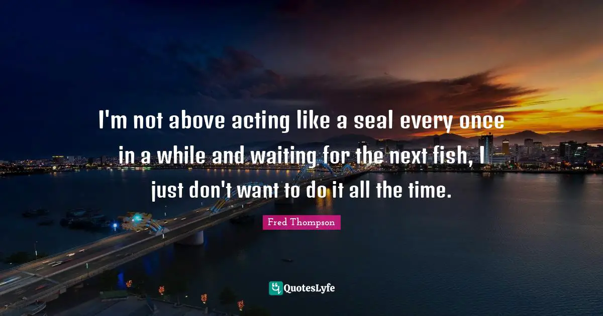 I'm not above acting like a seal every once in a while and waiting for the next fish, I just don't want to do it all the time.