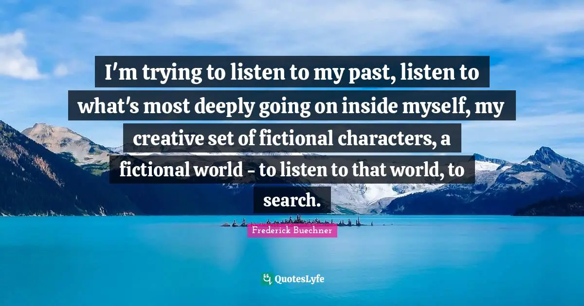 I'm trying to listen to my past, listen to what's most deeply going on inside myself, my creative set of fictional characters, a fictional world - to listen to that world, to search.