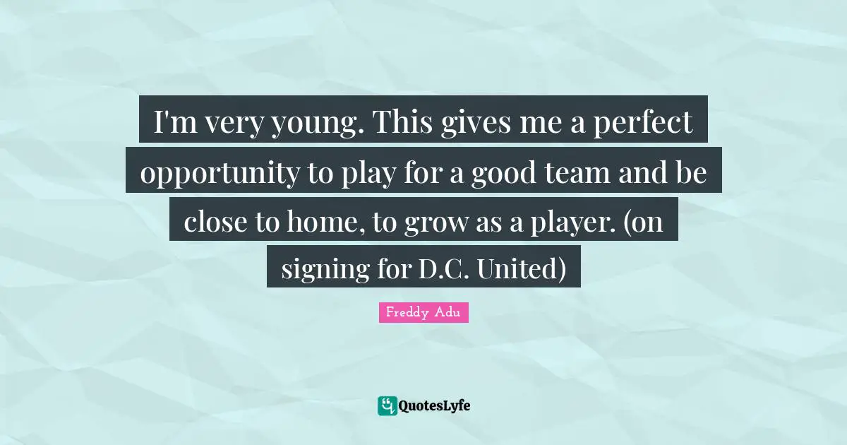 I'm very young. This gives me a perfect opportunity to play for a good team and be close to home, to grow as a player. (on signing for D.C. United)